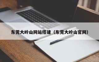 张家口东莞大岭山网站搭建（东莞大岭山官网）