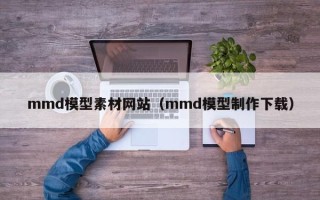 张家口mmd模型素材网站（mmd模型制作下载）