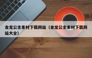 张家口金龙公主素材下载网站（金龙公主素材下载网站大全）