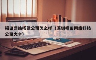 张家口福田网站搭建公司怎么样（深圳福田网络科技公司大全）