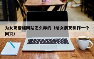 张家口为女友搭建网站怎么弄的（给女朋友制作一个网页）