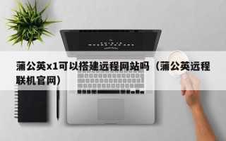 张家口蒲公英x1可以搭建远程网站吗（蒲公英远程联机官网）